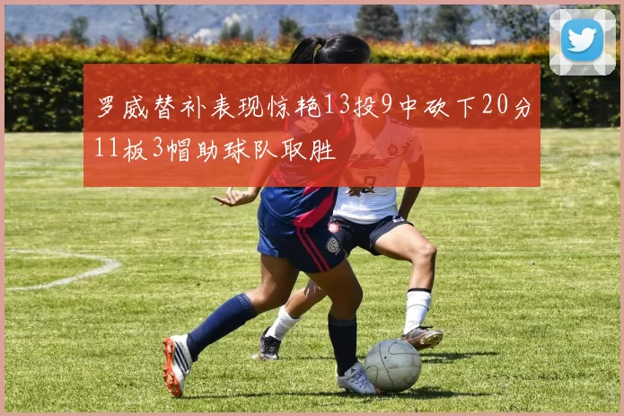 罗威替补表现惊艳13投9中砍下20分11板3帽助球队取胜