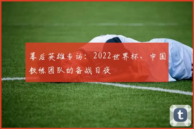 幕后英雄专访:2022世界杯,中国教练团队的备战日夜