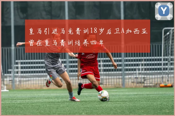 皇马引进马竞青训18岁后卫A加西亚曾在皇马青训培养四年
