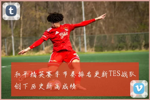 和平精英赛季节奏排名更新TES战队创下历史新高成绩