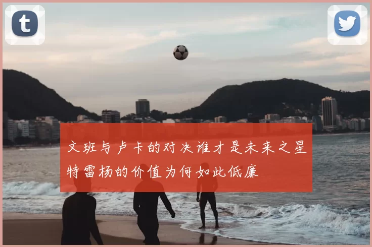 文班与卢卡的对决谁才是未来之星特雷杨的价值为何如此低廉