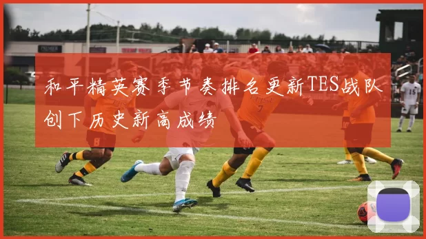 和平精英赛季节奏排名更新TES战队创下历史新高成绩